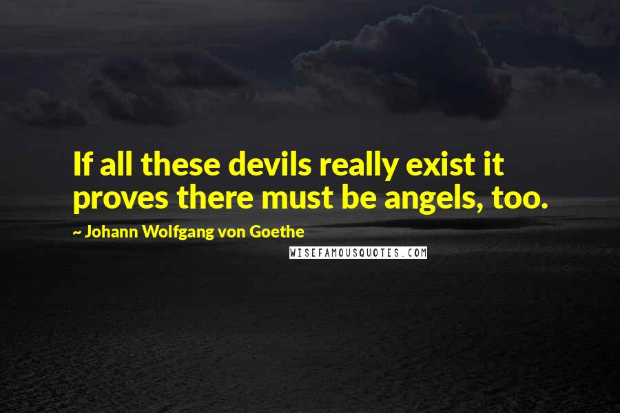 Johann Wolfgang Von Goethe Quotes: If all these devils really exist it proves there must be angels, too.