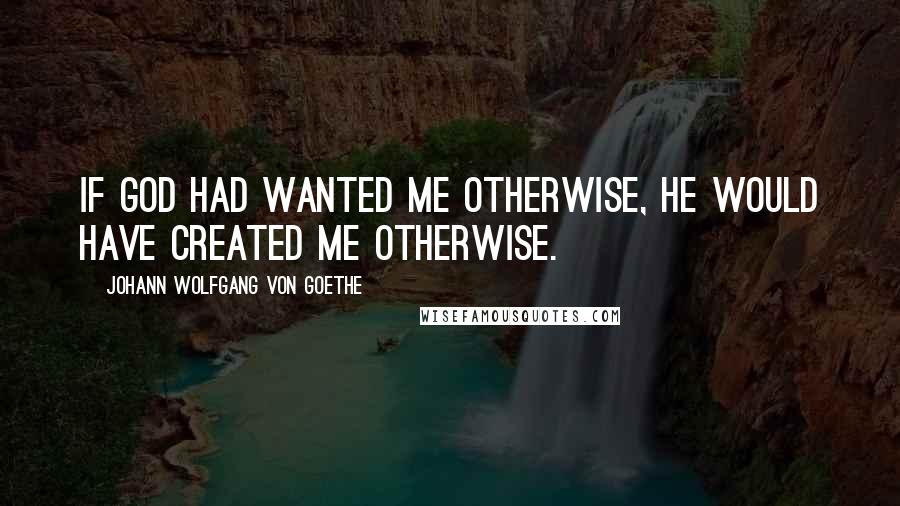 Johann Wolfgang Von Goethe Quotes: If God had wanted me otherwise, He would have created me otherwise.