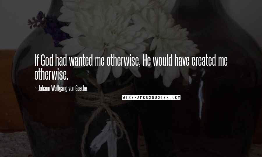 Johann Wolfgang Von Goethe Quotes: If God had wanted me otherwise, He would have created me otherwise.