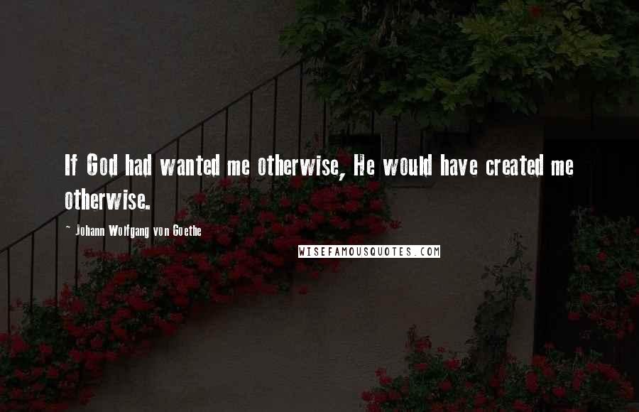 Johann Wolfgang Von Goethe Quotes: If God had wanted me otherwise, He would have created me otherwise.