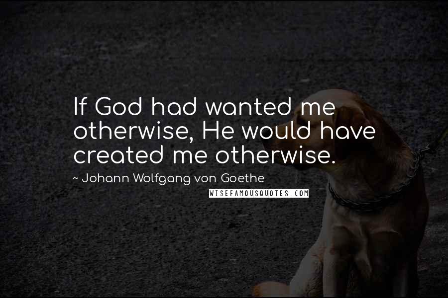 Johann Wolfgang Von Goethe Quotes: If God had wanted me otherwise, He would have created me otherwise.