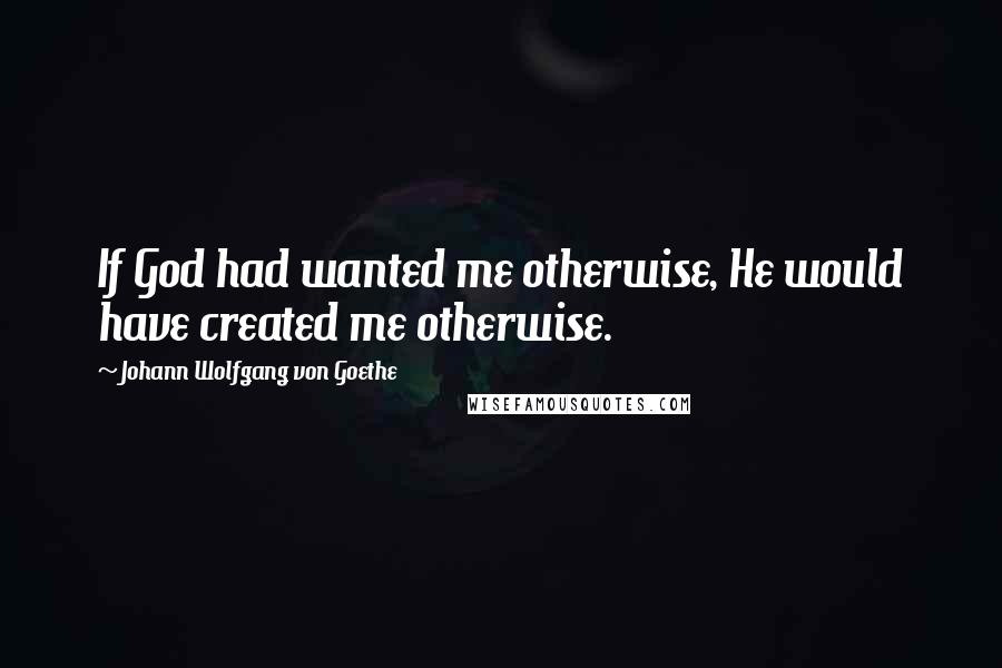 Johann Wolfgang Von Goethe Quotes: If God had wanted me otherwise, He would have created me otherwise.