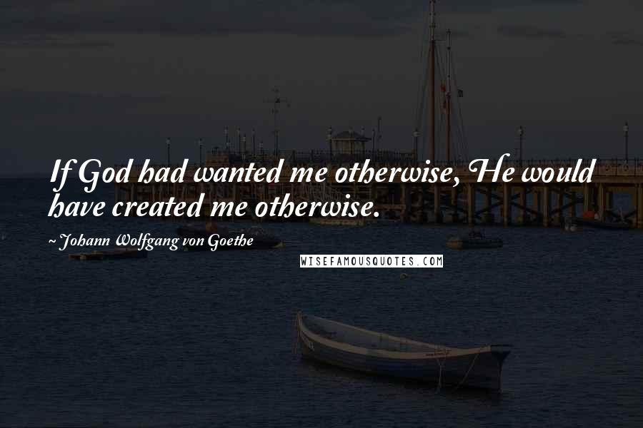 Johann Wolfgang Von Goethe Quotes: If God had wanted me otherwise, He would have created me otherwise.