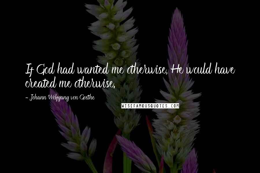 Johann Wolfgang Von Goethe Quotes: If God had wanted me otherwise, He would have created me otherwise.