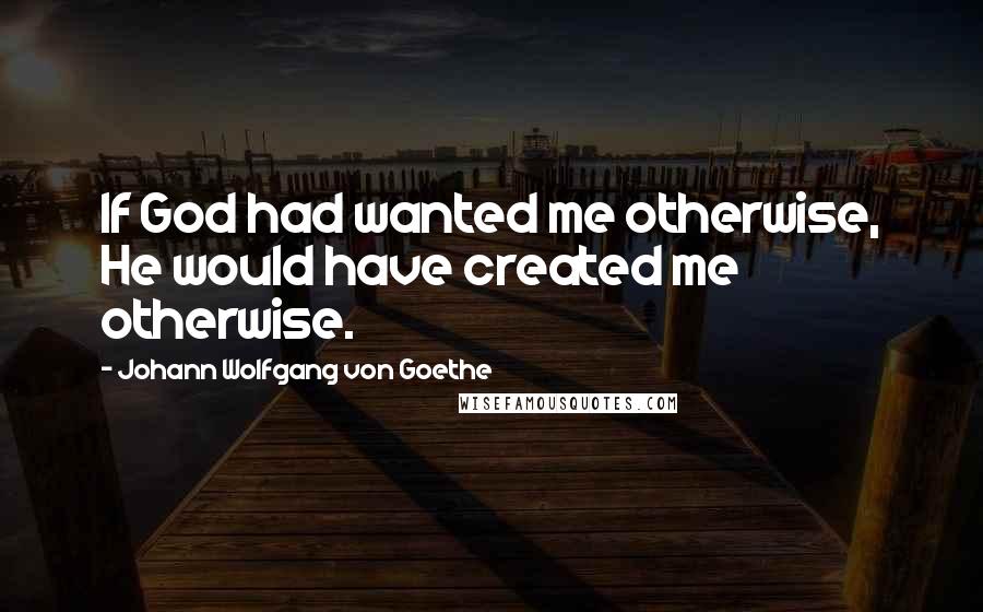 Johann Wolfgang Von Goethe Quotes: If God had wanted me otherwise, He would have created me otherwise.