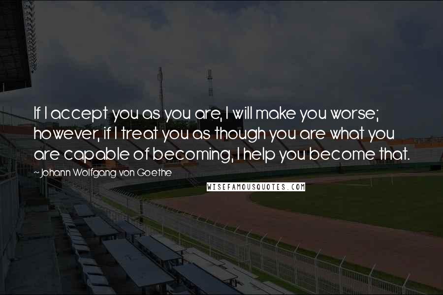 Johann Wolfgang Von Goethe Quotes: If I accept you as you are, I will make you worse; however, if I treat you as though you are what you are capable of becoming, I help you become that.