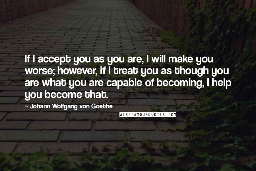 Johann Wolfgang Von Goethe Quotes: If I accept you as you are, I will make you worse; however, if I treat you as though you are what you are capable of becoming, I help you become that.
