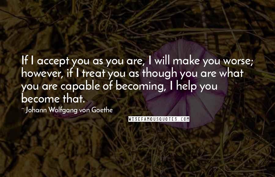 Johann Wolfgang Von Goethe Quotes: If I accept you as you are, I will make you worse; however, if I treat you as though you are what you are capable of becoming, I help you become that.