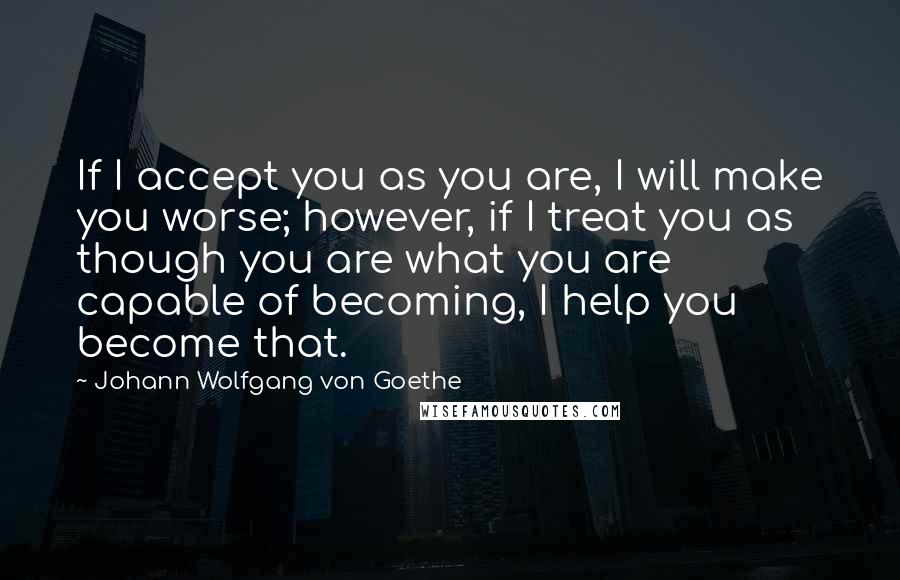 Johann Wolfgang Von Goethe Quotes: If I accept you as you are, I will make you worse; however, if I treat you as though you are what you are capable of becoming, I help you become that.