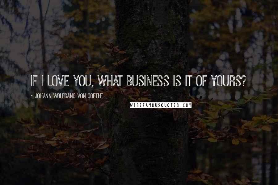 Johann Wolfgang Von Goethe Quotes: If I love you, what business is it of yours?