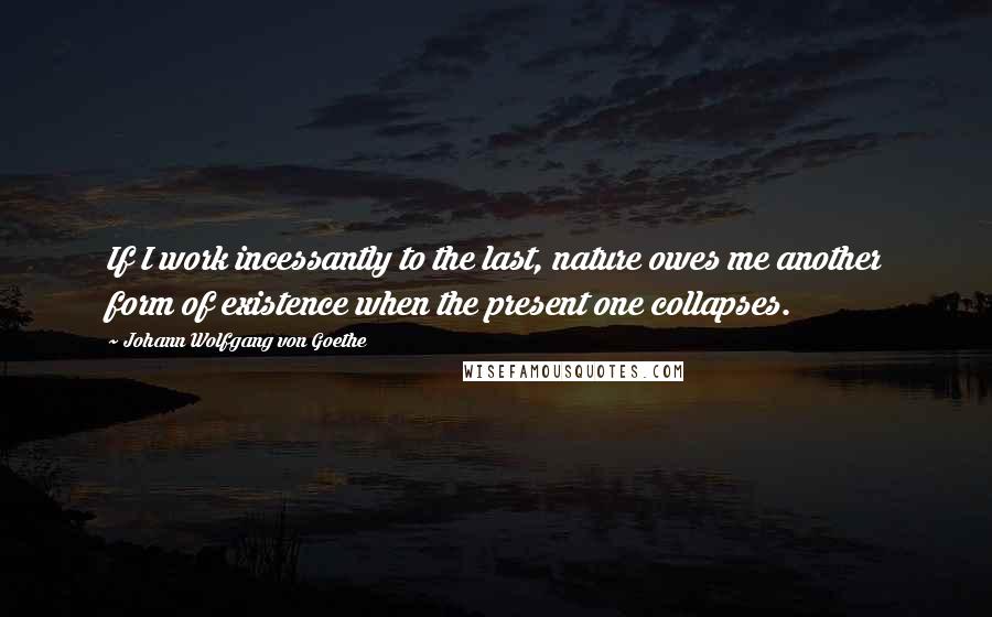 Johann Wolfgang Von Goethe Quotes: If I work incessantly to the last, nature owes me another form of existence when the present one collapses.