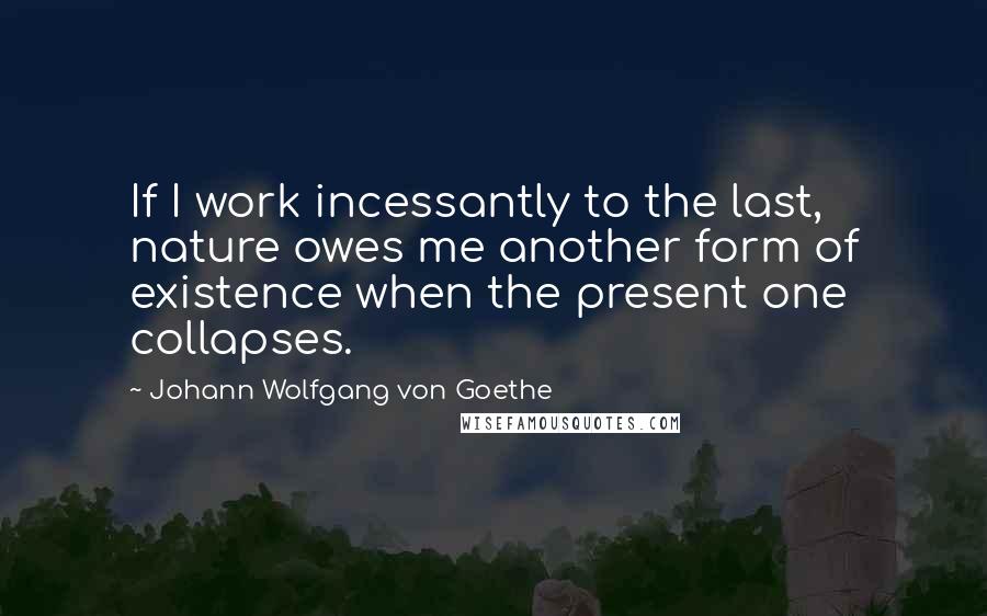 Johann Wolfgang Von Goethe Quotes: If I work incessantly to the last, nature owes me another form of existence when the present one collapses.