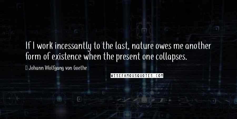 Johann Wolfgang Von Goethe Quotes: If I work incessantly to the last, nature owes me another form of existence when the present one collapses.