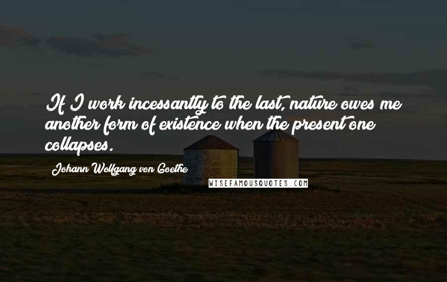 Johann Wolfgang Von Goethe Quotes: If I work incessantly to the last, nature owes me another form of existence when the present one collapses.