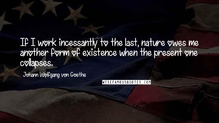 Johann Wolfgang Von Goethe Quotes: If I work incessantly to the last, nature owes me another form of existence when the present one collapses.