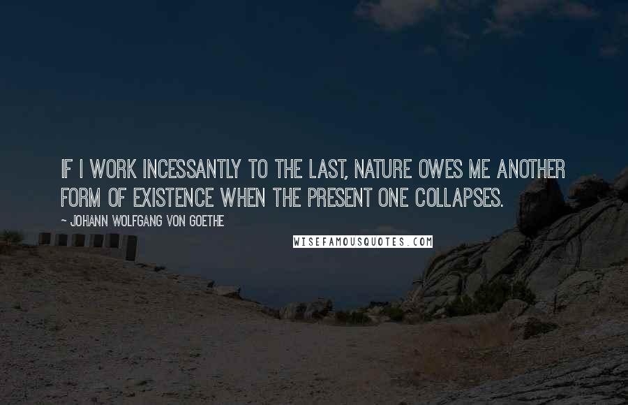 Johann Wolfgang Von Goethe Quotes: If I work incessantly to the last, nature owes me another form of existence when the present one collapses.