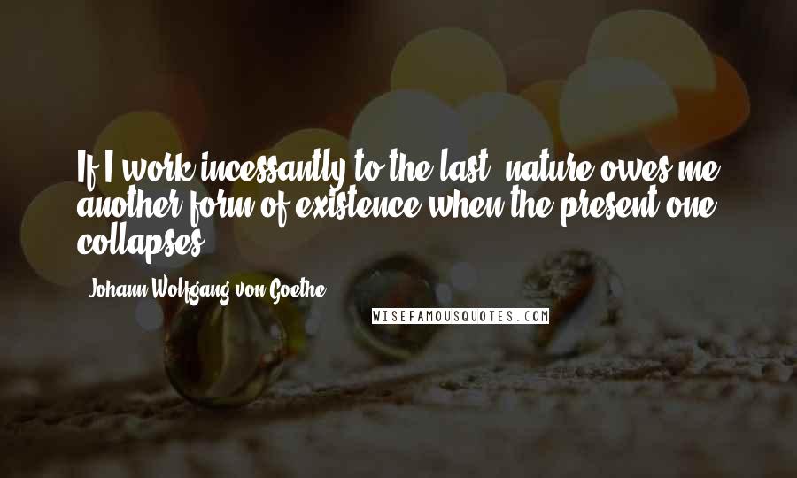 Johann Wolfgang Von Goethe Quotes: If I work incessantly to the last, nature owes me another form of existence when the present one collapses.