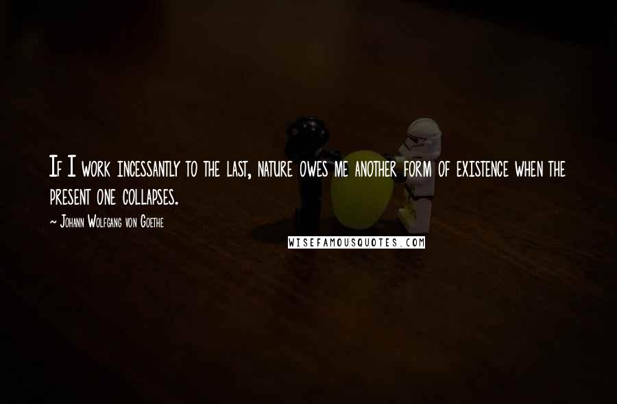 Johann Wolfgang Von Goethe Quotes: If I work incessantly to the last, nature owes me another form of existence when the present one collapses.