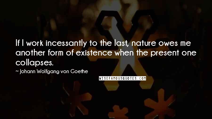 Johann Wolfgang Von Goethe Quotes: If I work incessantly to the last, nature owes me another form of existence when the present one collapses.