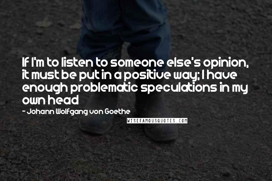 Johann Wolfgang Von Goethe Quotes: If I'm to listen to someone else's opinion, it must be put in a positive way; I have enough problematic speculations in my own head