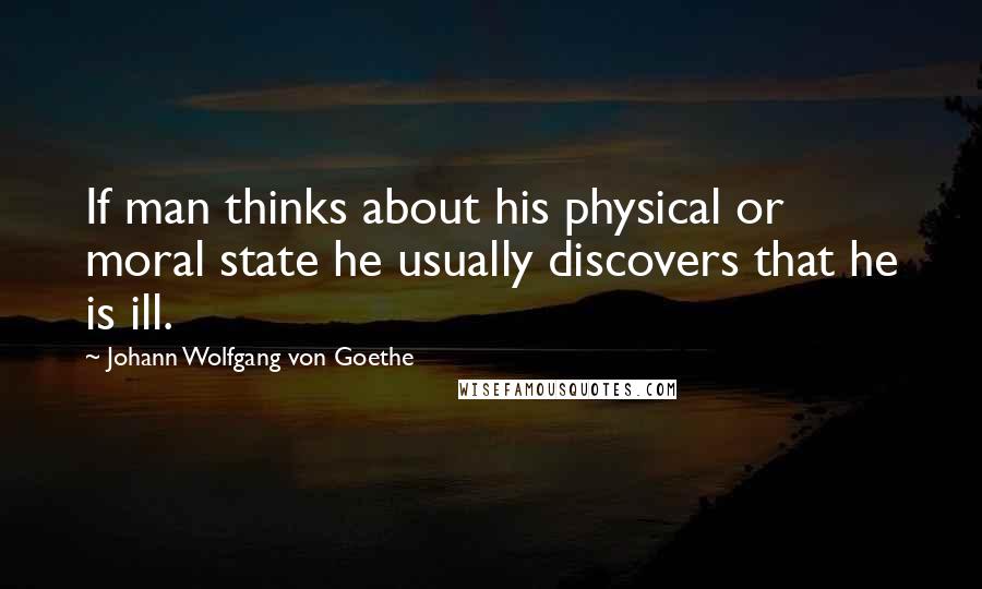 Johann Wolfgang Von Goethe Quotes: If man thinks about his physical or moral state he usually discovers that he is ill.