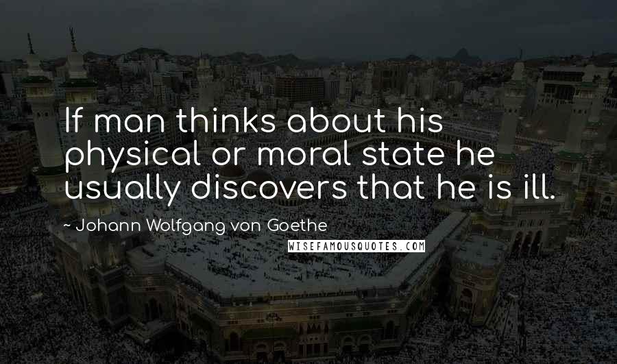 Johann Wolfgang Von Goethe Quotes: If man thinks about his physical or moral state he usually discovers that he is ill.