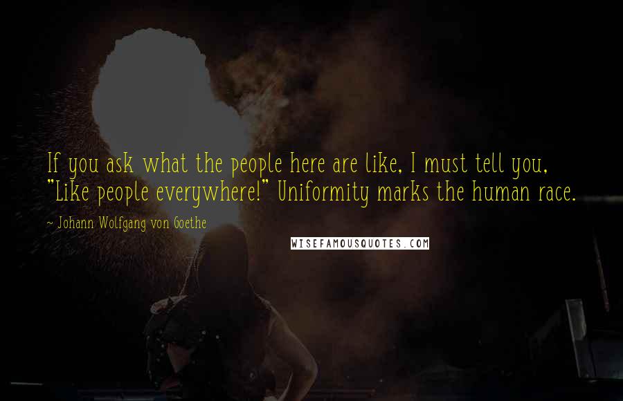 Johann Wolfgang Von Goethe Quotes: If you ask what the people here are like, I must tell you, "Like people everywhere!" Uniformity marks the human race.