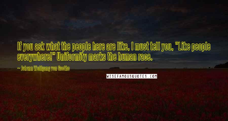 Johann Wolfgang Von Goethe Quotes: If you ask what the people here are like, I must tell you, "Like people everywhere!" Uniformity marks the human race.