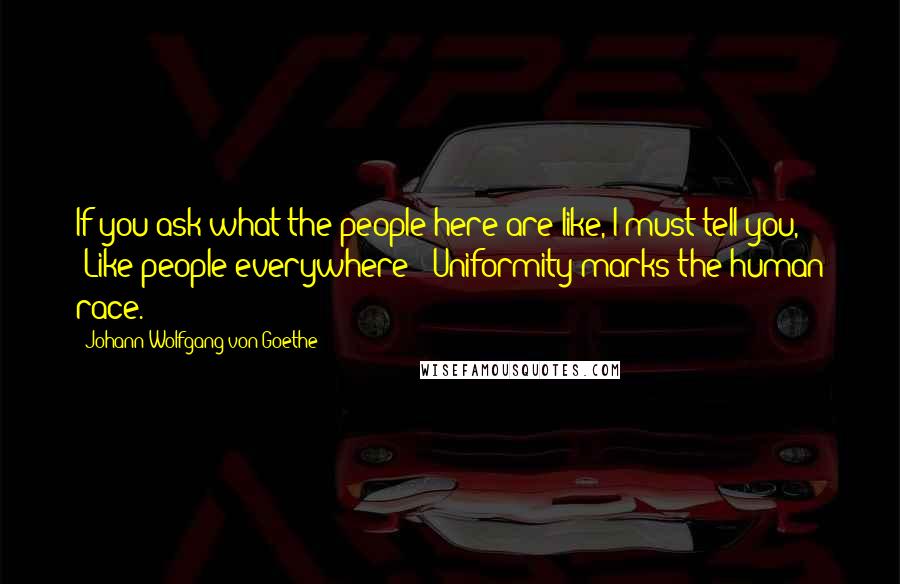 Johann Wolfgang Von Goethe Quotes: If you ask what the people here are like, I must tell you, "Like people everywhere!" Uniformity marks the human race.