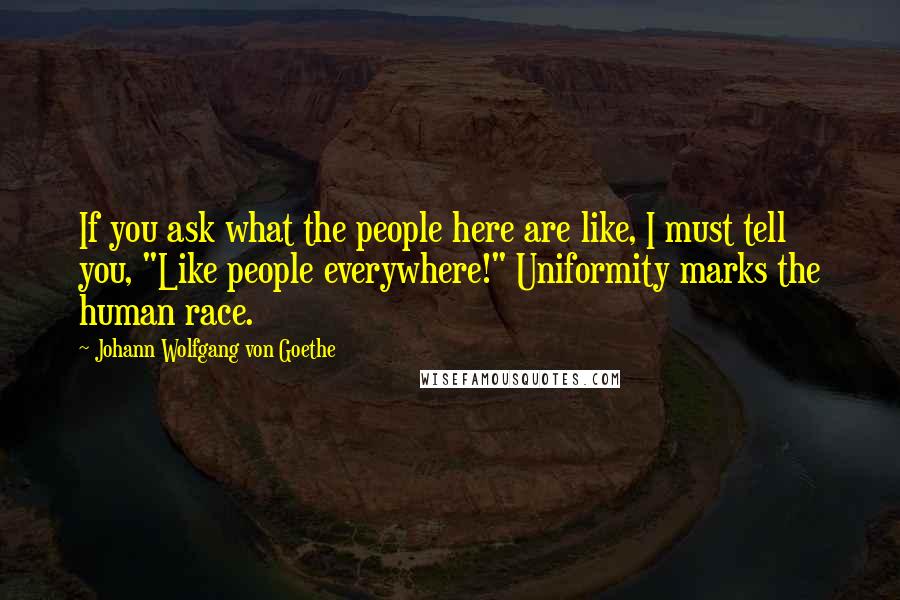 Johann Wolfgang Von Goethe Quotes: If you ask what the people here are like, I must tell you, "Like people everywhere!" Uniformity marks the human race.