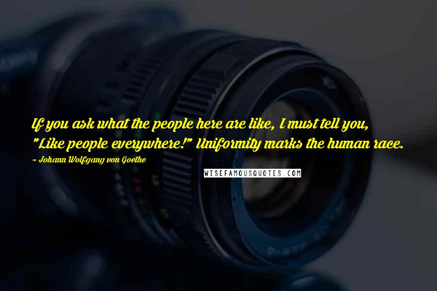 Johann Wolfgang Von Goethe Quotes: If you ask what the people here are like, I must tell you, "Like people everywhere!" Uniformity marks the human race.
