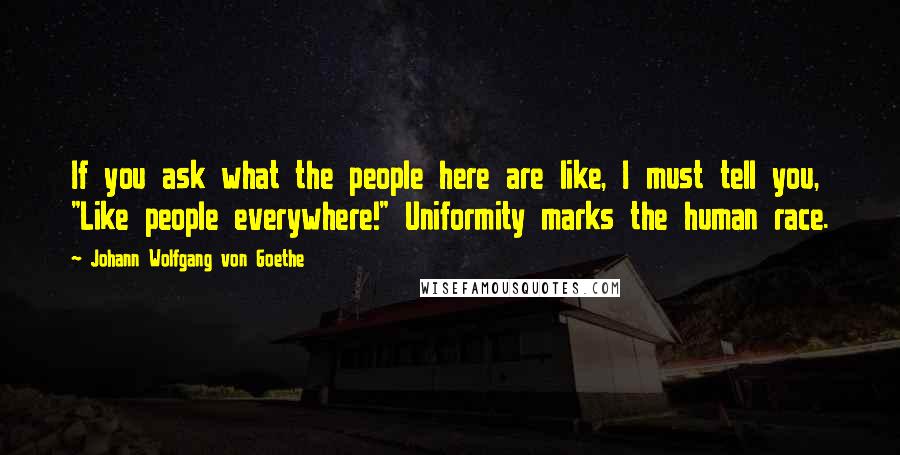 Johann Wolfgang Von Goethe Quotes: If you ask what the people here are like, I must tell you, "Like people everywhere!" Uniformity marks the human race.