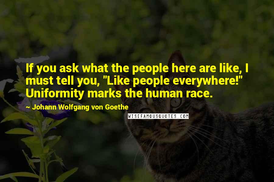 Johann Wolfgang Von Goethe Quotes: If you ask what the people here are like, I must tell you, "Like people everywhere!" Uniformity marks the human race.