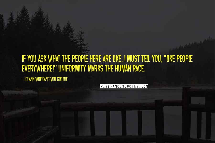 Johann Wolfgang Von Goethe Quotes: If you ask what the people here are like, I must tell you, "Like people everywhere!" Uniformity marks the human race.