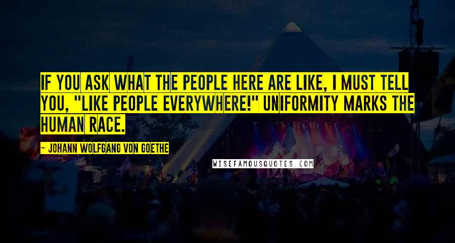 Johann Wolfgang Von Goethe Quotes: If you ask what the people here are like, I must tell you, "Like people everywhere!" Uniformity marks the human race.