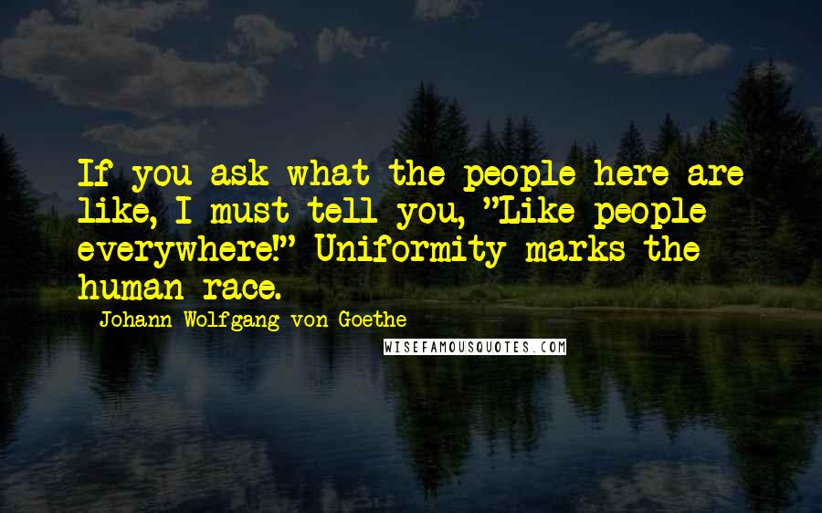 Johann Wolfgang Von Goethe Quotes: If you ask what the people here are like, I must tell you, "Like people everywhere!" Uniformity marks the human race.