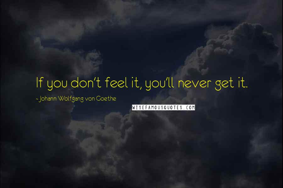 Johann Wolfgang Von Goethe Quotes: If you don't feel it, you'll never get it.