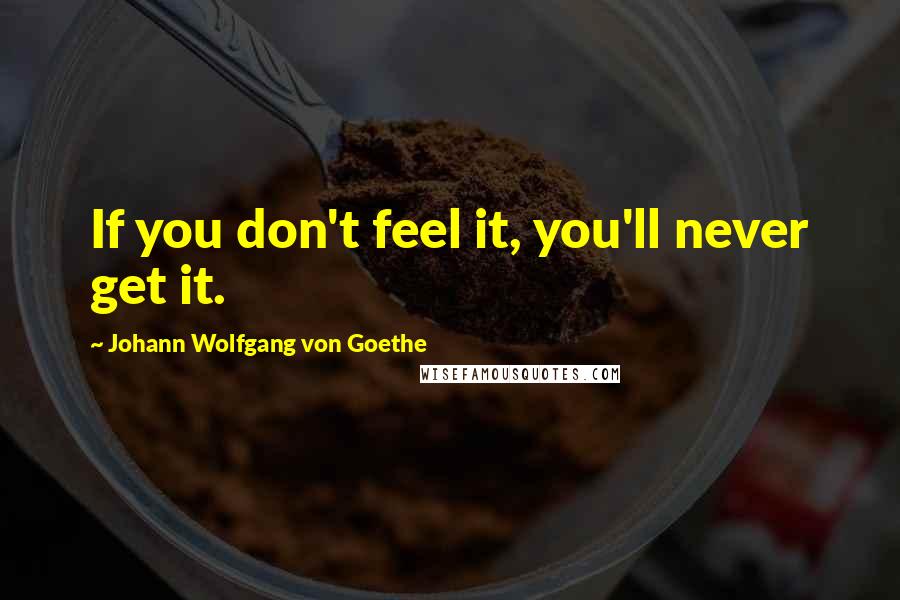 Johann Wolfgang Von Goethe Quotes: If you don't feel it, you'll never get it.