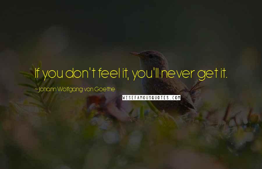 Johann Wolfgang Von Goethe Quotes: If you don't feel it, you'll never get it.