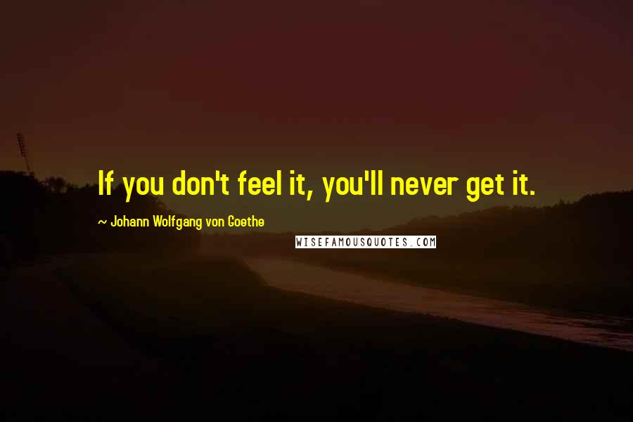 Johann Wolfgang Von Goethe Quotes: If you don't feel it, you'll never get it.