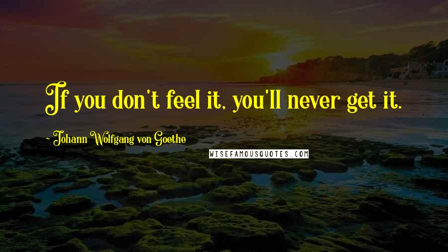 Johann Wolfgang Von Goethe Quotes: If you don't feel it, you'll never get it.