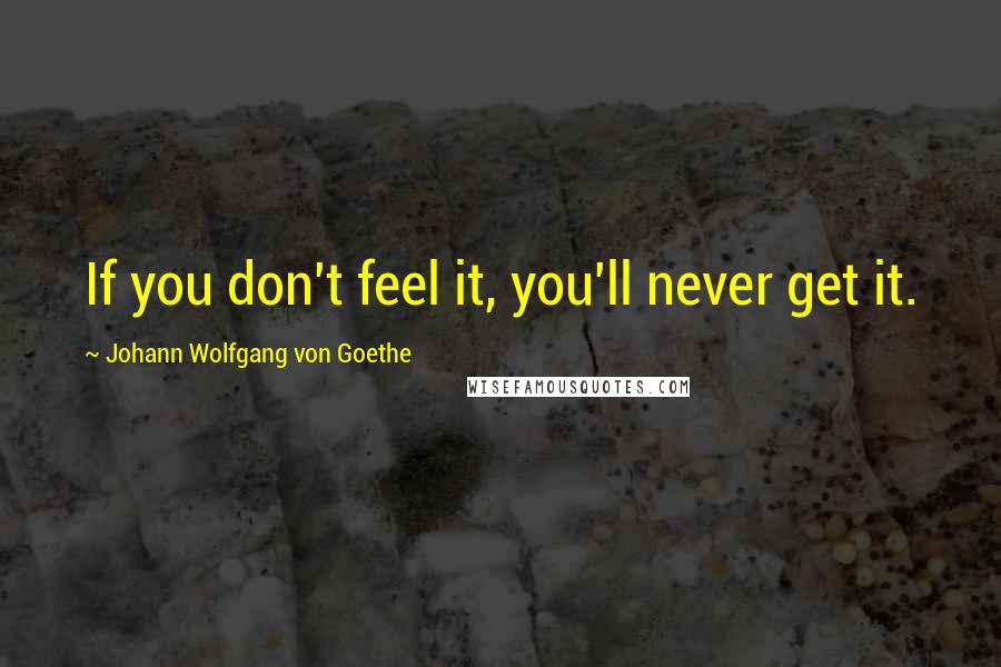 Johann Wolfgang Von Goethe Quotes: If you don't feel it, you'll never get it.