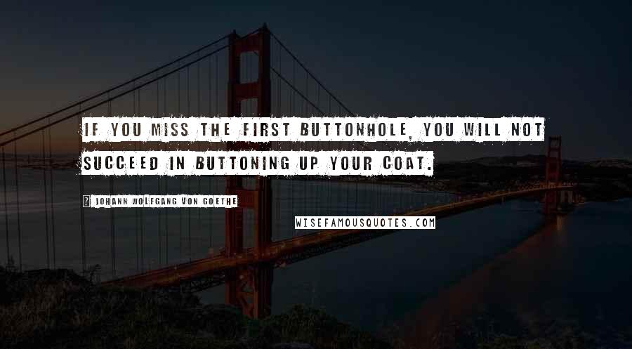 Johann Wolfgang Von Goethe Quotes: If you miss the first buttonhole, you will not succeed in buttoning up your coat.