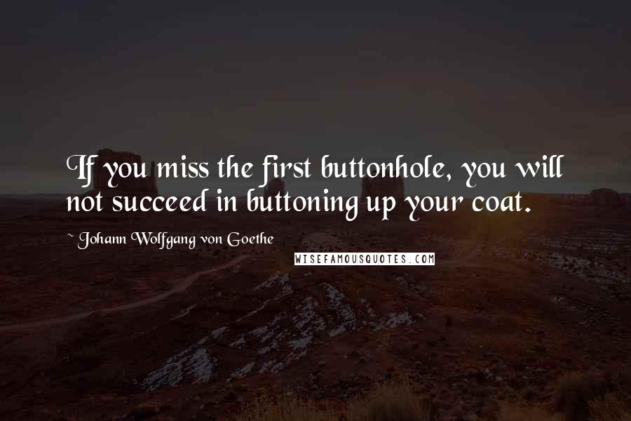 Johann Wolfgang Von Goethe Quotes: If you miss the first buttonhole, you will not succeed in buttoning up your coat.