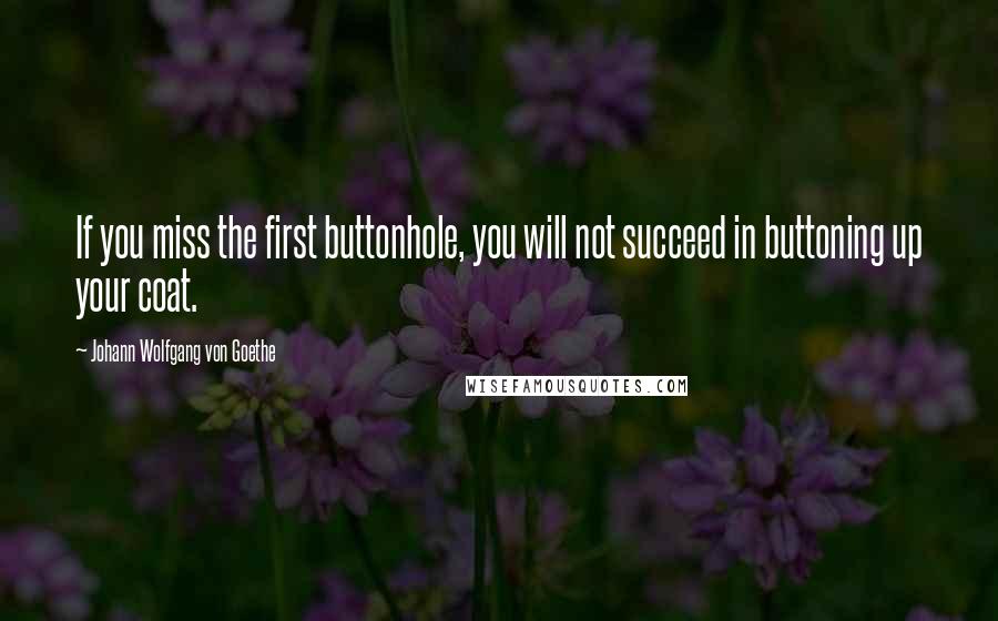 Johann Wolfgang Von Goethe Quotes: If you miss the first buttonhole, you will not succeed in buttoning up your coat.