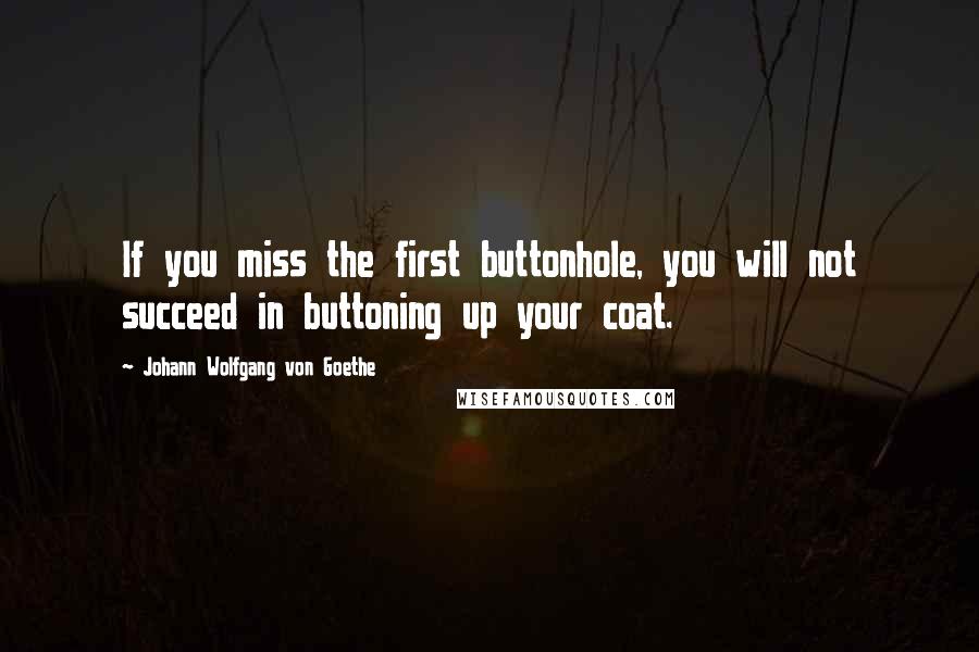 Johann Wolfgang Von Goethe Quotes: If you miss the first buttonhole, you will not succeed in buttoning up your coat.