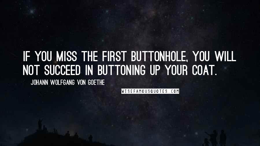 Johann Wolfgang Von Goethe Quotes: If you miss the first buttonhole, you will not succeed in buttoning up your coat.