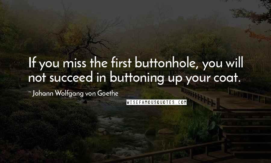 Johann Wolfgang Von Goethe Quotes: If you miss the first buttonhole, you will not succeed in buttoning up your coat.