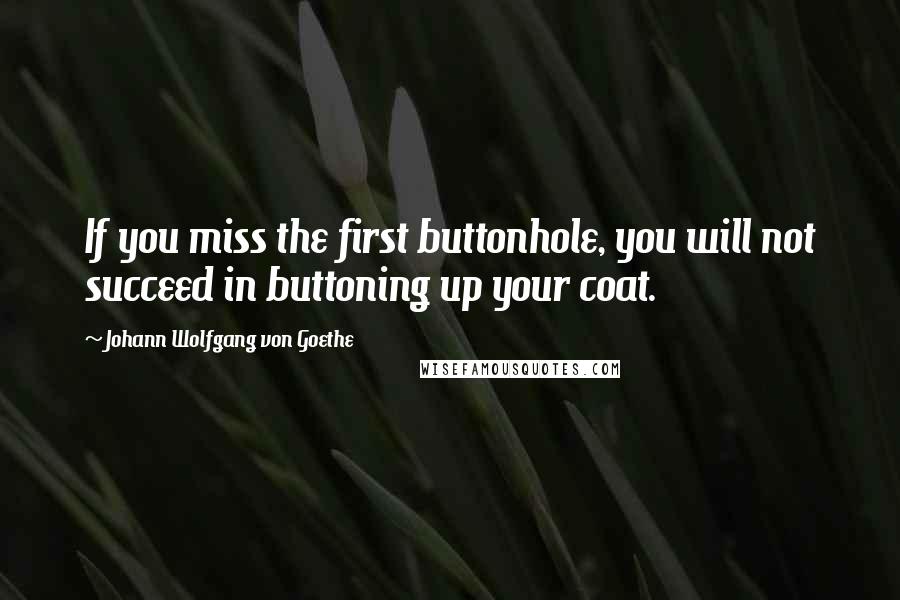 Johann Wolfgang Von Goethe Quotes: If you miss the first buttonhole, you will not succeed in buttoning up your coat.