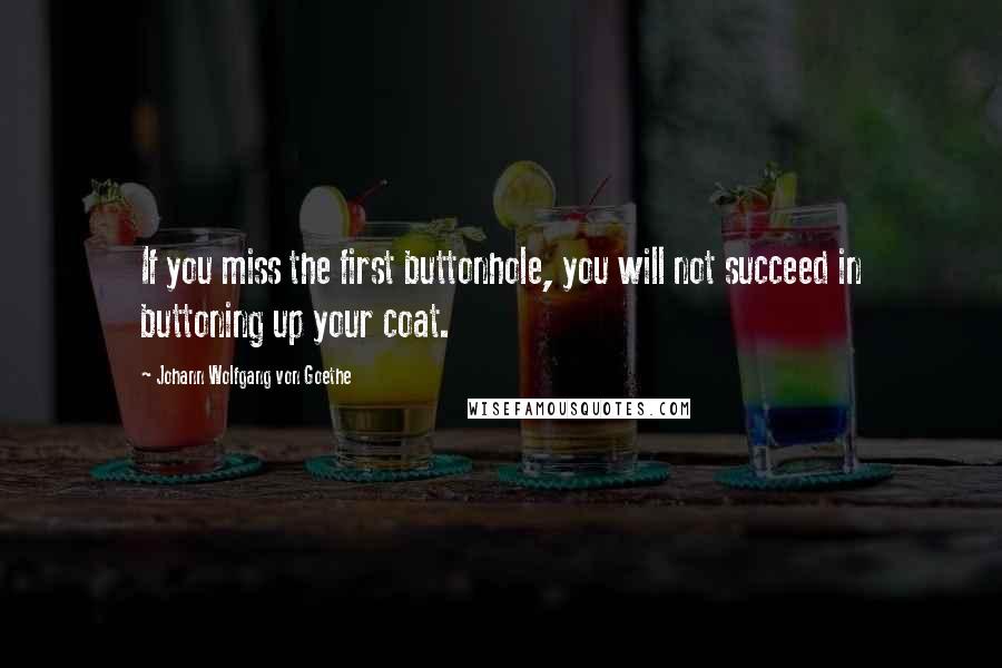Johann Wolfgang Von Goethe Quotes: If you miss the first buttonhole, you will not succeed in buttoning up your coat.